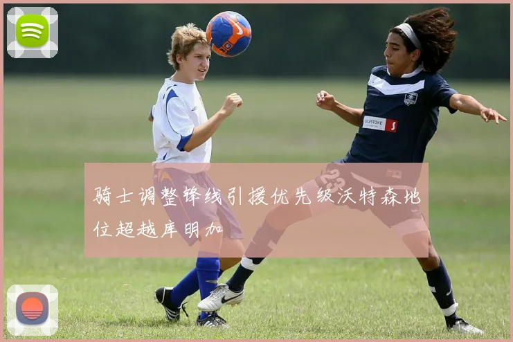 骑士调整锋线引援优先级沃特森地位超越库明加