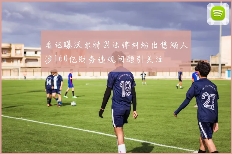 名记曝沃尔特因法律纠纷出售湖人涉160亿财务违规问题引关注