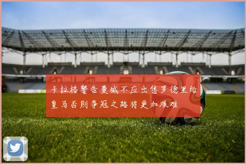 卡拉格警告曼城不应出售罗德里给皇马否则争冠之路将更加艰难