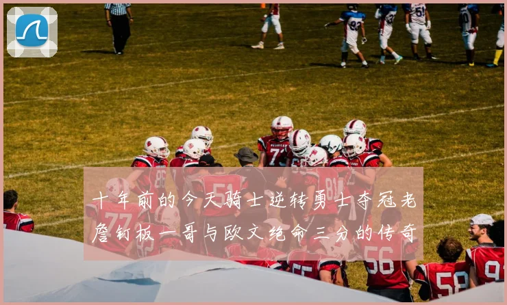 十年前的今天骑士逆转勇士夺冠老詹钉板一哥与欧文绝命三分的传奇时刻