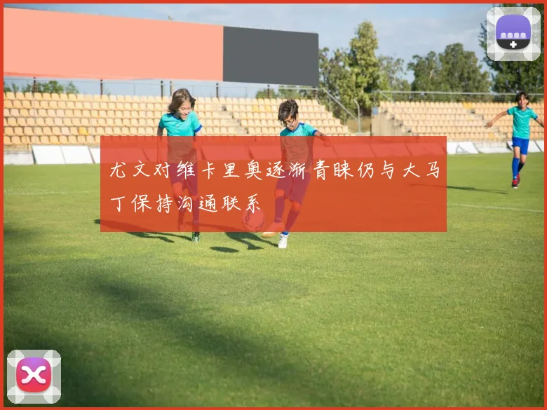 尤文对维卡里奥逐渐青睐仍与大马丁保持沟通联系